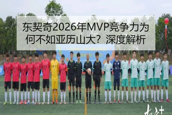 东契奇2026年MVP竞争力为何不如亚历山大？深度解析