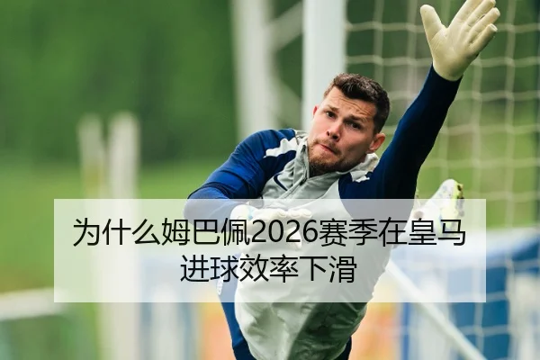 为什么姆巴佩2026赛季在皇马进球效率下滑