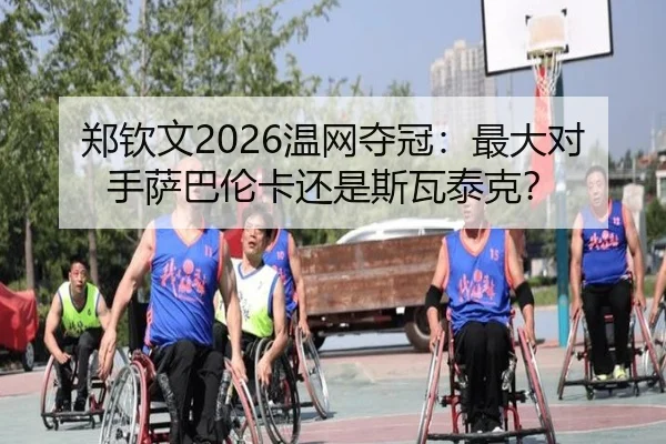 郑钦文2026温网夺冠：最大对手萨巴伦卡还是斯瓦泰克？